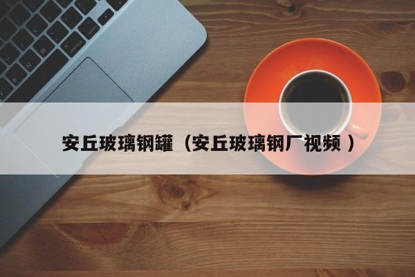 安丘玻璃钢罐（安丘玻璃钢厂视频 ）