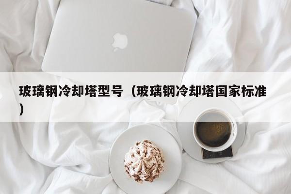 玻璃钢冷却塔型号（玻璃钢冷却塔国家标准 ）