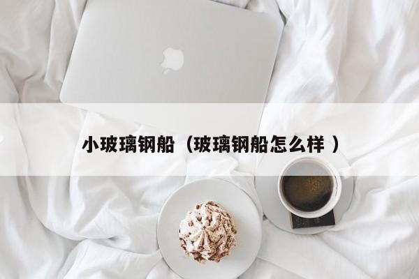 小玻璃钢船（玻璃钢船怎么样 ）