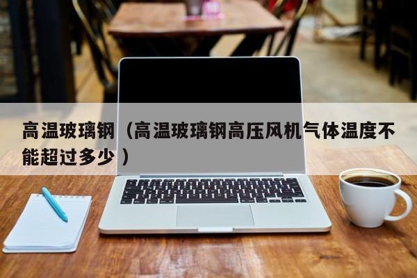 高温玻璃钢（高温玻璃钢高压风机气体温度不能超过多少 ）