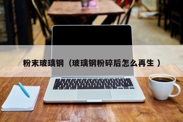 粉末玻璃钢（玻璃钢粉碎后怎么再生 ）