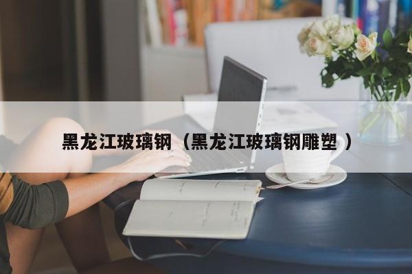 黑龙江玻璃钢（黑龙江玻璃钢雕塑 ）
