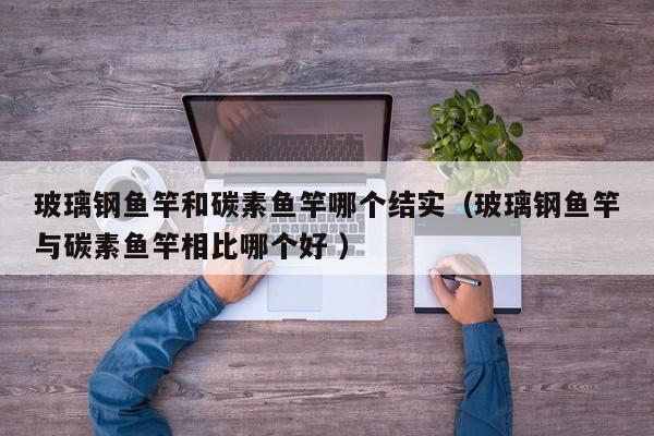 玻璃钢鱼竿和碳素鱼竿哪个结实（玻璃钢鱼竿与碳素鱼竿相比哪个好 ）