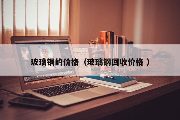 玻璃钢的价格（玻璃钢回收价格 ）