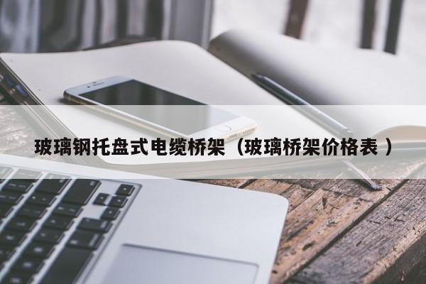 玻璃钢托盘式电缆桥架（玻璃桥架价格表 ）