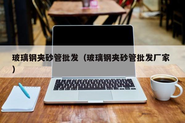 玻璃钢夹砂管批发（玻璃钢夹砂管批发厂家 ）