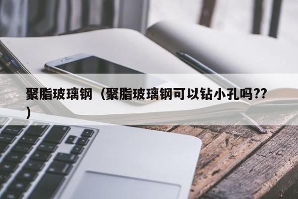 聚脂玻璃钢（聚脂玻璃钢可以钻小孔吗?? ）