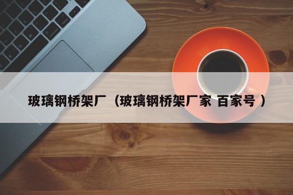 玻璃钢桥架厂（玻璃钢桥架厂家 百家号 ）