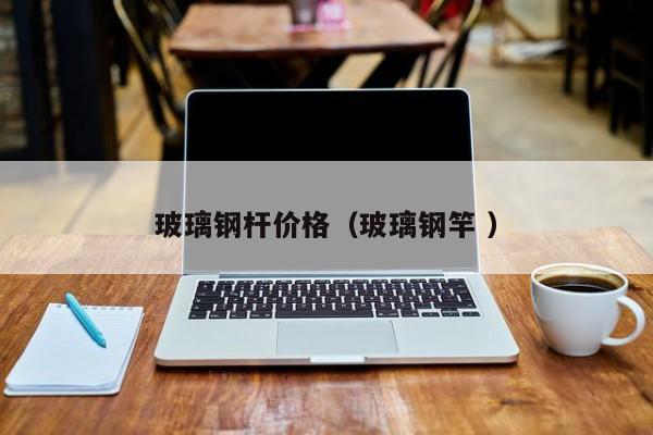 玻璃钢杆价格（玻璃钢竿 ）