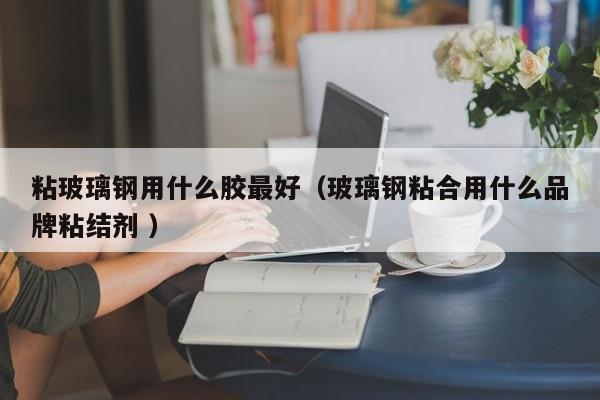 粘玻璃钢用什么胶最好（玻璃钢粘合用什么品牌粘结剂 ）