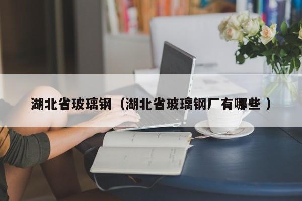 湖北省玻璃钢（湖北省玻璃钢厂有哪些 ）