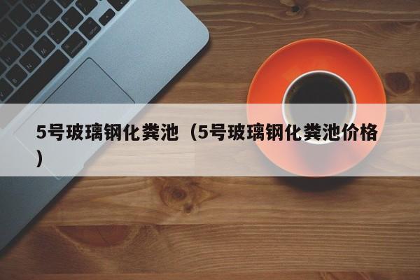 5号玻璃钢化粪池（5号玻璃钢化粪池价格 ）