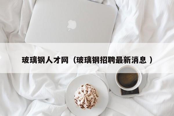 玻璃钢人才网（玻璃钢招聘最新消息 ）