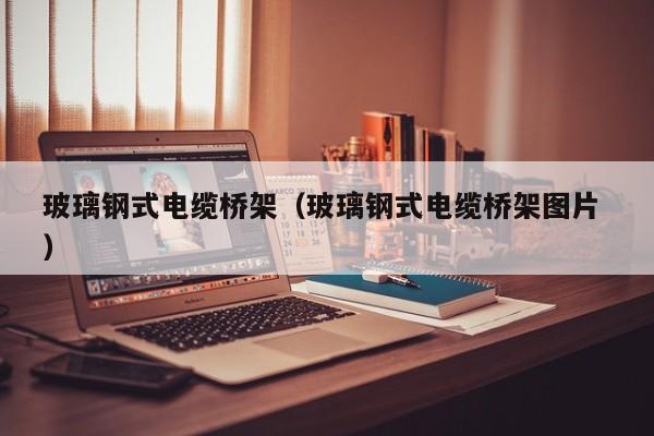 玻璃钢式电缆桥架（玻璃钢式电缆桥架图片 ）