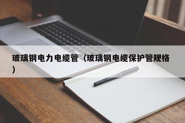 玻璃钢电力电缆管（玻璃钢电缆保护管规格 ）
