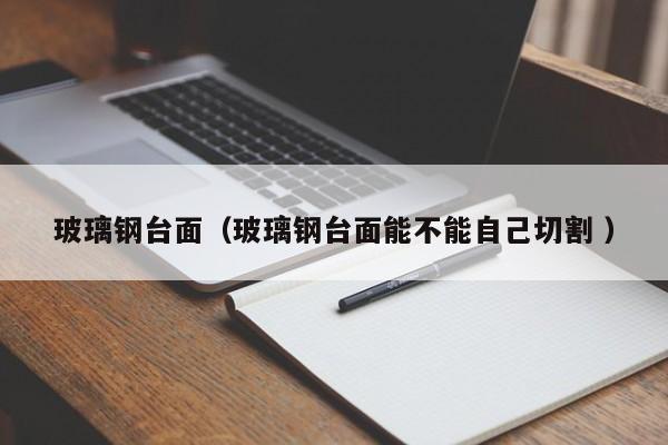玻璃钢台面（玻璃钢台面能不能自己切割 ）