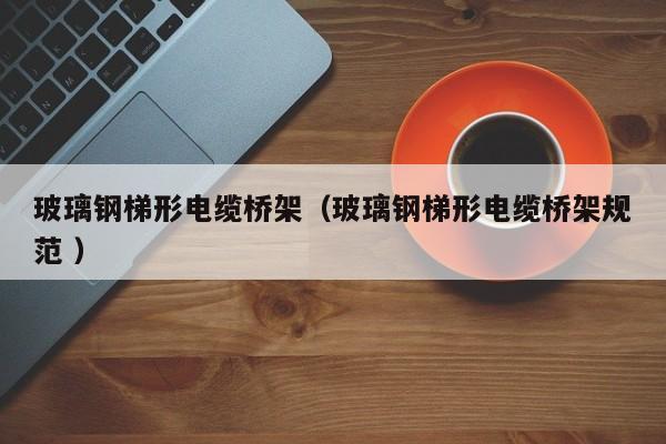 玻璃钢梯形电缆桥架（玻璃钢梯形电缆桥架规范 ）