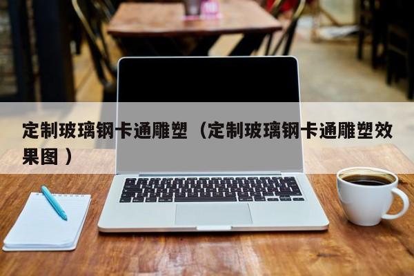 定制玻璃钢卡通雕塑（定制玻璃钢卡通雕塑效果图 ）